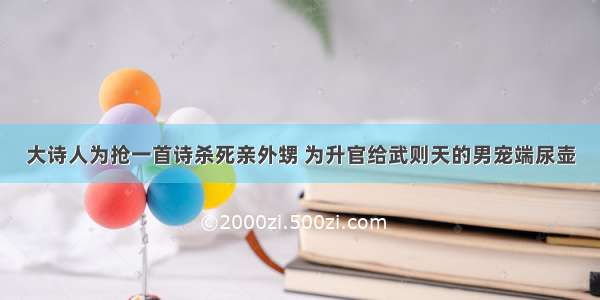 大诗人为抢一首诗杀死亲外甥 为升官给武则天的男宠端尿壶