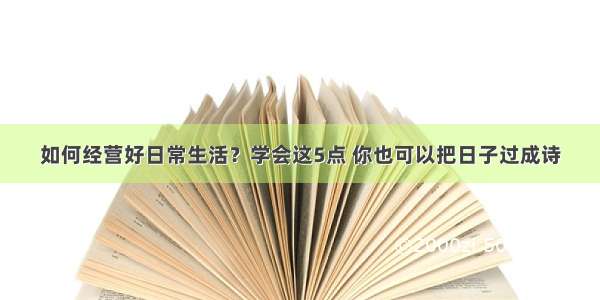 如何经营好日常生活？学会这5点 你也可以把日子过成诗