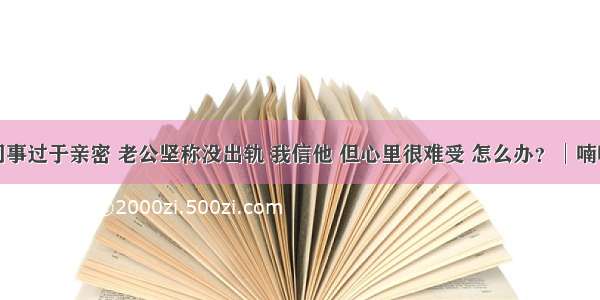 与女同事过于亲密 老公坚称没出轨 我信他 但心里很难受 怎么办？│喃喃细语