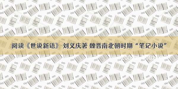 阅读《世说新语》 刘义庆著 魏晋南北朝时期“笔记小说”