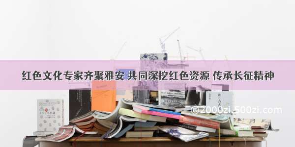 红色文化专家齐聚雅安 共同深挖红色资源 传承长征精神