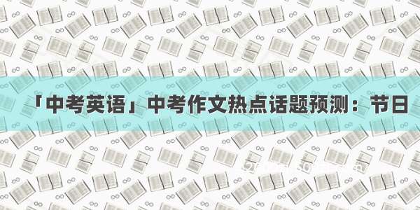 「中考英语」中考作文热点话题预测：节日