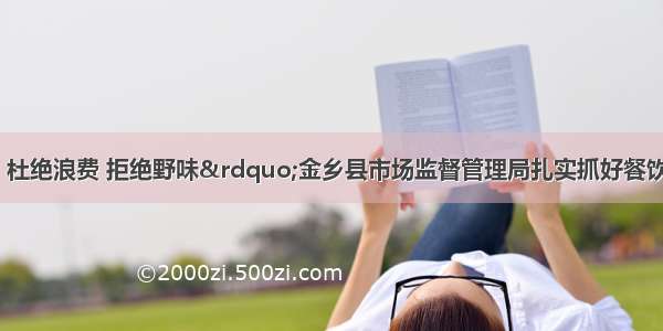 “节约粮食 杜绝浪费 拒绝野味”金乡县市场监督管理局扎实抓好餐饮单位厉行节约反对