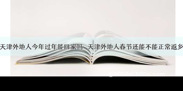 天津外地人今年过年能回家吗 ​天津外地人春节还能不能正常返乡