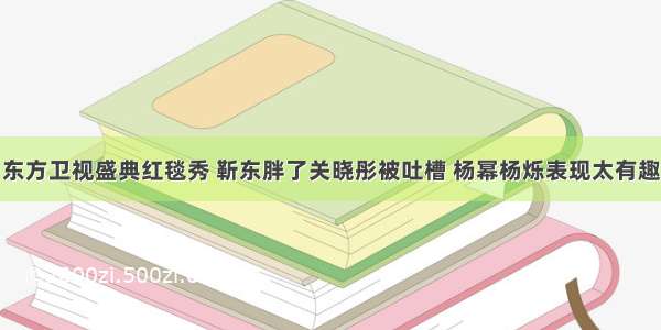 东方卫视盛典红毯秀 靳东胖了关晓彤被吐槽 杨幂杨烁表现太有趣