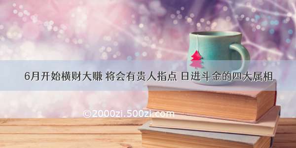 6月开始横财大赚 将会有贵人指点 日进斗金的四大属相