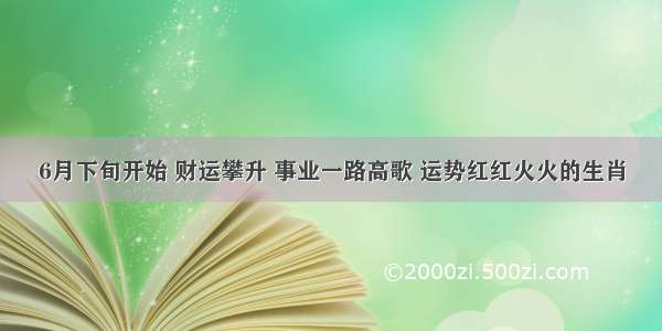 6月下旬开始 财运攀升 事业一路高歌 运势红红火火的生肖