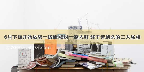 6月下旬开始运势一级棒 横财一路大旺 终于苦到头的三大属相