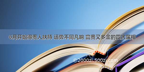 6月开始得贵人扶持 运势不同凡响 富贵又多金的四大属相