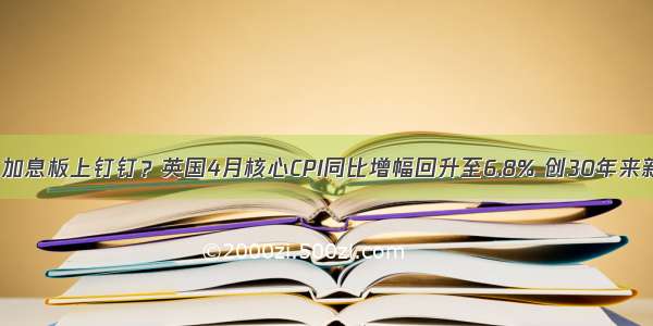 6月加息板上钉钉？英国4月核心CPI同比增幅回升至6.8% 创30年来新高