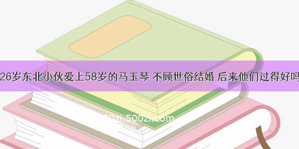 26岁东北小伙爱上58岁的马玉琴 不顾世俗结婚 后来他们过得好吗