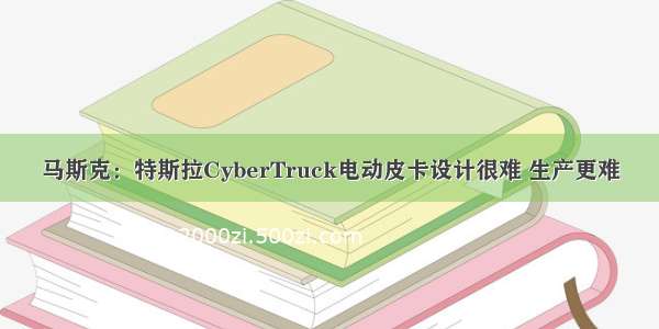 马斯克：特斯拉CyberTruck电动皮卡设计很难 生产更难