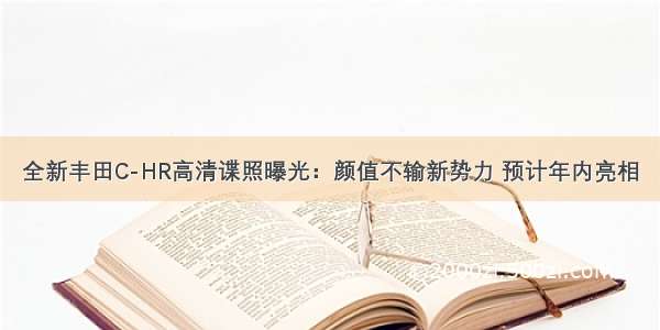 全新丰田C-HR高清谍照曝光：颜值不输新势力 预计年内亮相