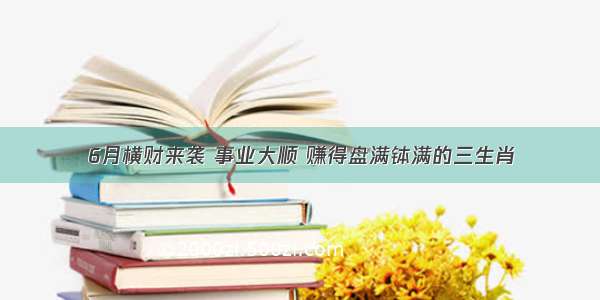 6月横财来袭 事业大顺 赚得盘满钵满的三生肖