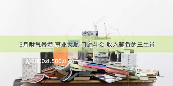 6月财气暴增 事业大顺 日进斗金 收入翻番的三生肖