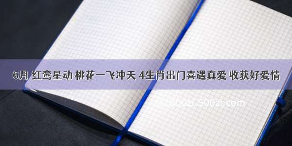 6月 红鸾星动 桃花一飞冲天 4生肖出门喜遇真爱 收获好爱情