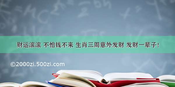 财运滚滚 不怕钱不来 生肖三周意外发财 发财一辈子！