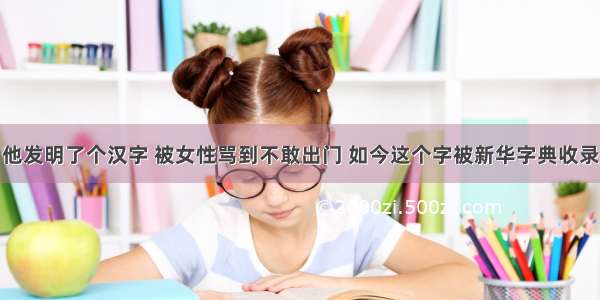 他发明了个汉字 被女性骂到不敢出门 如今这个字被新华字典收录