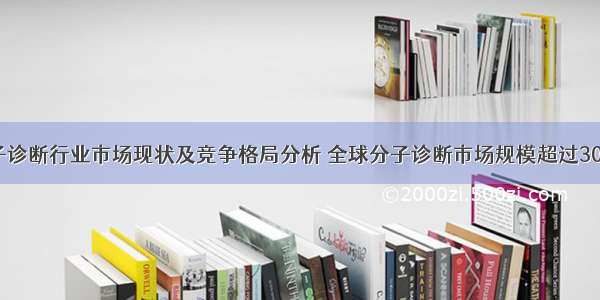 全球分子诊断行业市场现状及竞争格局分析 全球分子诊断市场规模超过300亿美元