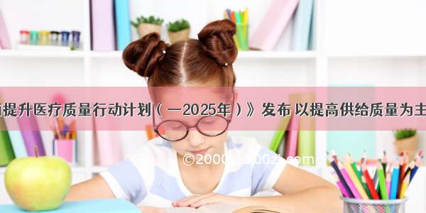 《全面提升医疗质量行动计划（—2025年）》发布 以提高供给质量为主攻方向