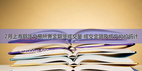 2月上海期货交易所黄金期货成交量 成交金额及成交均价统计