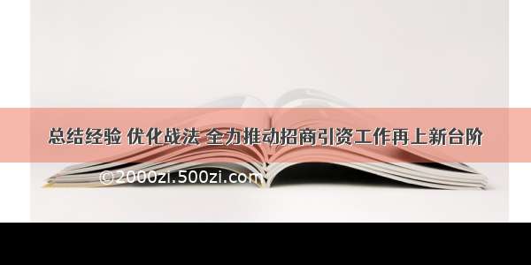 总结经验 优化战法 全力推动招商引资工作再上新台阶