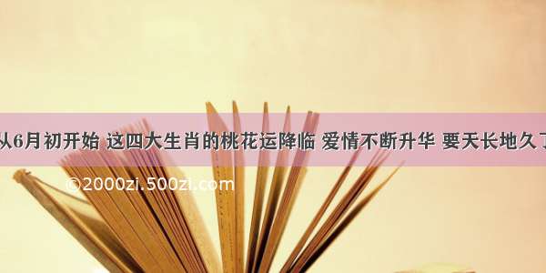 从6月初开始 这四大生肖的桃花运降临 爱情不断升华 要天长地久了