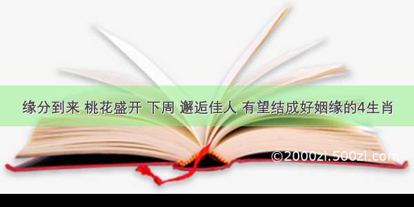 缘分到来 桃花盛开 下周 邂逅佳人 有望结成好姻缘的4生肖