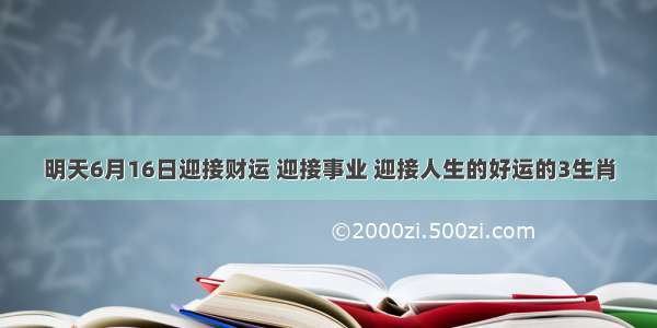 明天6月16日迎接财运 迎接事业 迎接人生的好运的3生肖