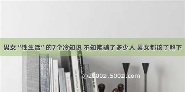 男女“性生活”的7个冷知识 不知欺骗了多少人 男女都该了解下