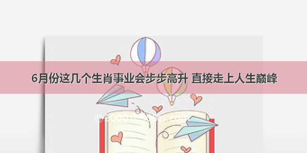 6月份这几个生肖事业会步步高升 直接走上人生巅峰