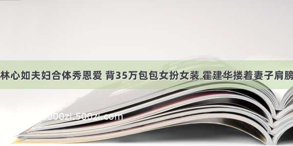 林心如夫妇合体秀恩爱 背35万包包女扮女装 霍建华搂着妻子肩膀