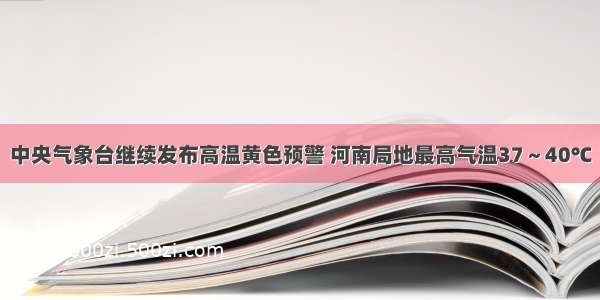 中央气象台继续发布高温黄色预警 河南局地最高气温37～40℃