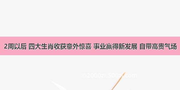 2周以后 四大生肖收获意外惊喜 事业赢得新发展 自带高贵气场