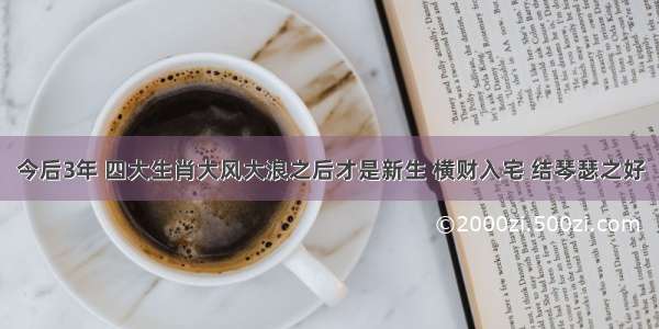 今后3年 四大生肖大风大浪之后才是新生 横财入宅 结琴瑟之好