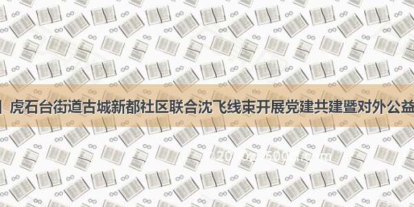 【文明实践】虎石台街道古城新都社区联合沈飞线束开展党建共建暨对外公益捐赠帮扶活动