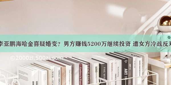 李亚鹏海哈金喜疑婚变？男方赚钱5200万继续投资 遭女方冷战反对