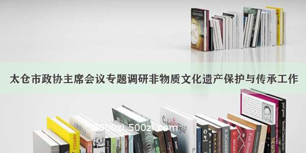 太仓市政协主席会议专题调研非物质文化遗产保护与传承工作