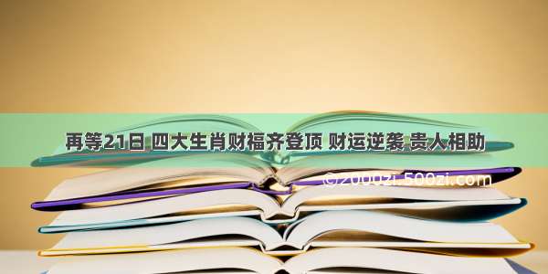 再等21日 四大生肖财福齐登顶 财运逆袭 贵人相助