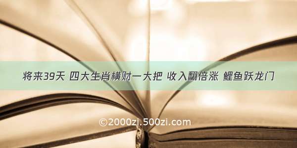 将来39天 四大生肖横财一大把 收入翻倍涨 鲤鱼跃龙门