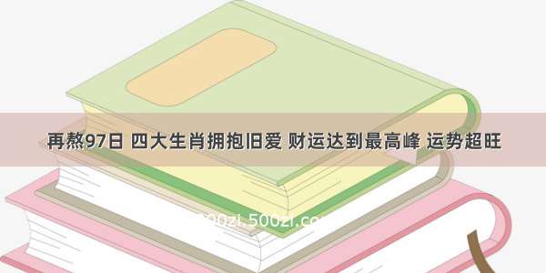 再熬97日 四大生肖拥抱旧爱 财运达到最高峰 运势超旺