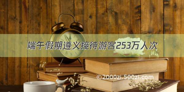 端午假期遵义接待游客253万人次