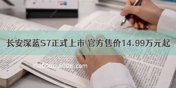 长安深蓝S7正式上市 官方售价14.99万元起