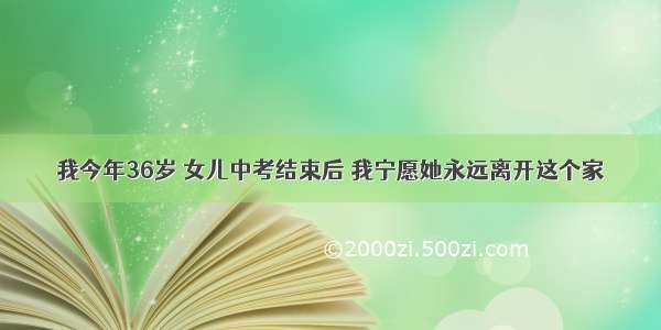 我今年36岁 女儿中考结束后 我宁愿她永远离开这个家