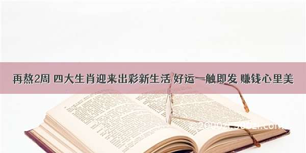 再熬2周 四大生肖迎来出彩新生活 好运一触即发 赚钱心里美