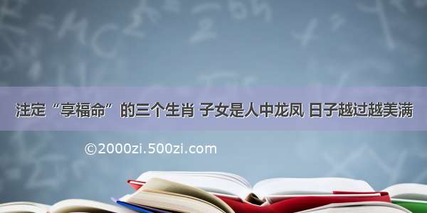 注定“享福命”的三个生肖 子女是人中龙凤 日子越过越美满