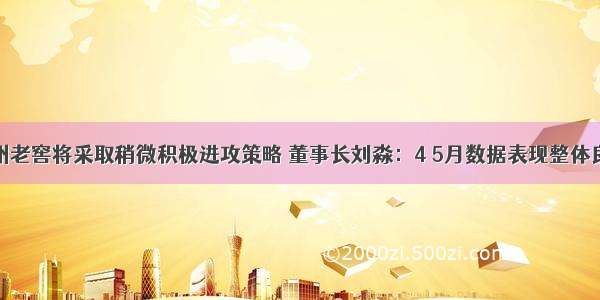 泸州老窖将采取稍微积极进攻策略 董事长刘淼：4 5月数据表现整体良性