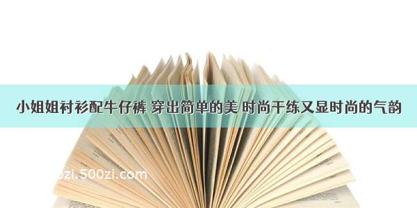 小姐姐衬衫配牛仔裤 穿出简单的美 时尚干练又显时尚的气韵