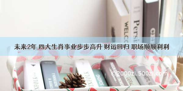 未来2年 四大生肖事业步步高升 财运回归 职场顺顺利利