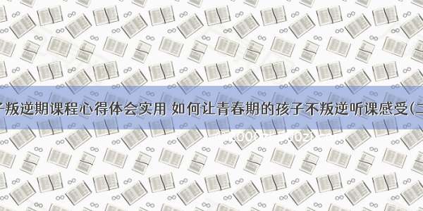 孩子叛逆期课程心得体会实用 如何让青春期的孩子不叛逆听课感受(二篇)